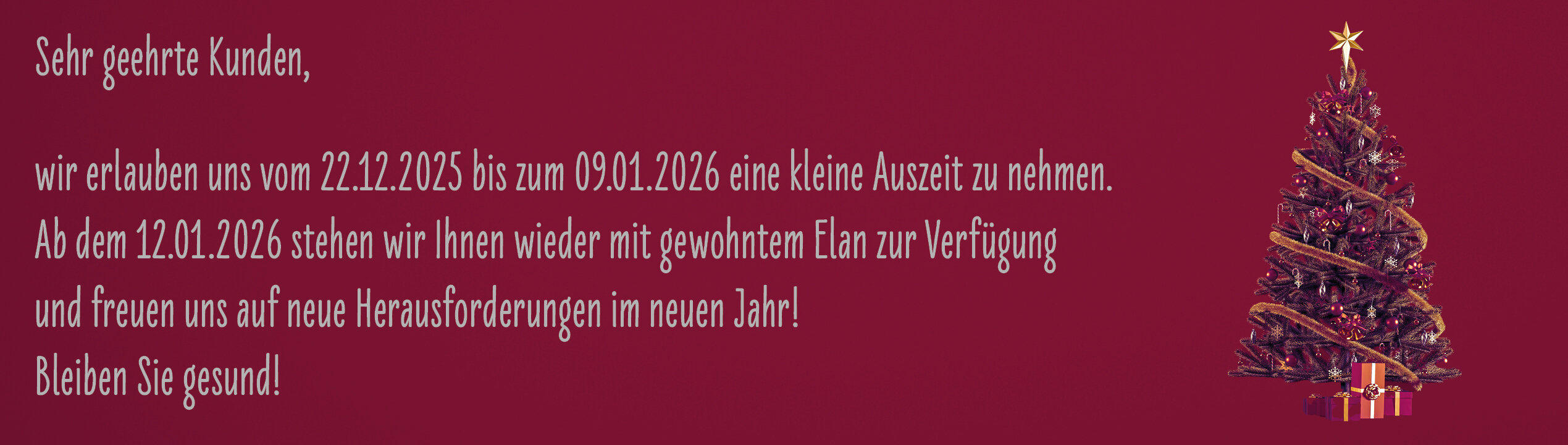 Sehr geehrte Kunden, wir erlauben uns vom 22.12.2025 bis zum 09.01.2026 eine kleine Auszeit zu nehmen. Ab 12.01.2026 stehen wir Ihnen wieder mit gewohntem Elan zur Verfügung. Bleiben Sie gesund!
